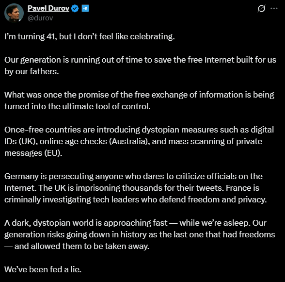  À l'occasion de son 41ᵉ anniversaire, le fondateur de Telegram, Pavel Durov, a récemment exprimé son inquiétude face à ce qu’il considère comme une menace croissante pour la liberté sur Internet. Dans une publication sur X, il a critiqué les mesures prises par plusieurs gouvernements, y compris l’Union européenne, le Royaume-Uni et l’Australie, qui, selon lui, compromettent la vie privée des utilisateurs et transforment le web en un outil de surveillance de masse. Face à ces menaces réelles et imminentes, il déclare : « j'ai 41 ans, mais je n'ai pas envie de fêter ça ».